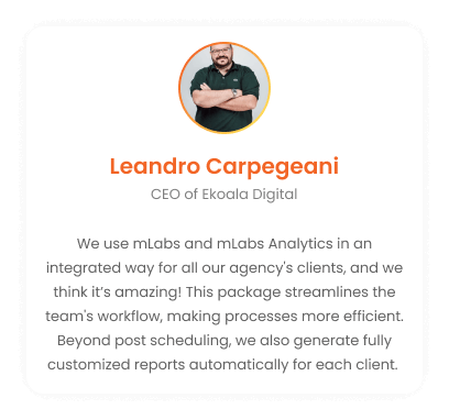 Leandro Carpegeani - CEO of Ekoala Digital: We use mLabs and mLabs Analytics in an integrated way, for all clients of the agency and we think it's amazing! This package optimizes the team's routine, making processes faster. In addition to post scheduling, we generate reports automatically, fully customized for each client.