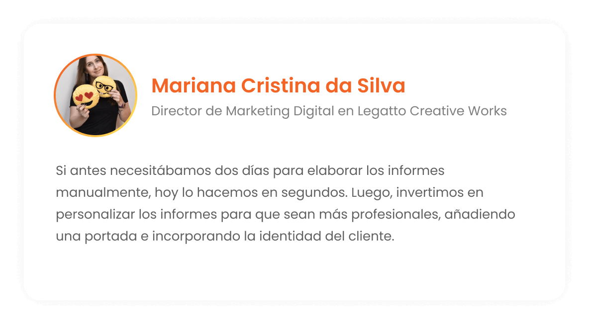 Mariana Cristina da Silva - Director de Marketing Digital en Legatto Creative Works: Si antes necesitábamos dos días para montar los informes a mano, hoy lo hacemos en segundos. Después invertimos en personalizar el informe haciéndolo súper profesional, ponemos una portada, traemos la identidad del cliente.