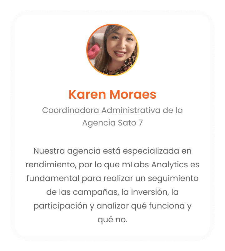Karen Moraes - Coordinadora Administrativa de la Agencia Sato 7: Nuestra agencia se especializa en el rendimiento. Por lo tanto, mLabs Analytics es esencial para que podamos realizar un seguimiento de las campañas, inversión, participación y lo que funciona o no.