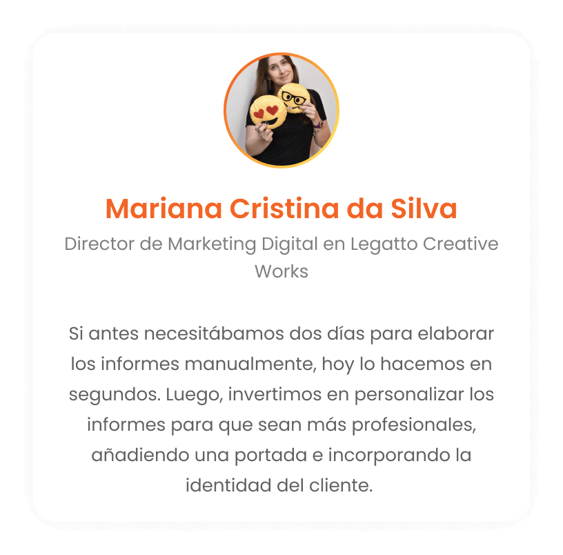 Mariana Cristina da Silva - Director de Marketing Digital en Legatto Creative Works: Si antes necesitábamos dos días para montar los informes a mano, hoy lo hacemos en segundos. Después invertimos en personalizar el informe haciéndolo súper profesional, ponemos una portada, traemos la identidad del cliente