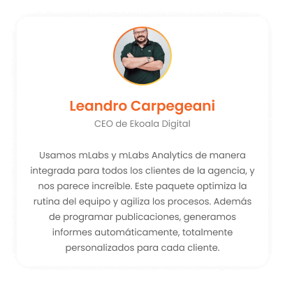 Leandro Carpegeani - CEO de Ekoala Digital:¡Usamos mLabs y mLabs Analytics sin problemas para todos los clientes de agencias y creemos que es increíble! Este paquete optimiza la rutina del equipo, agiliza los procesos. Además de programar publicaciones, generamos informes de forma automática, totalmente personalizados para cada cliente.