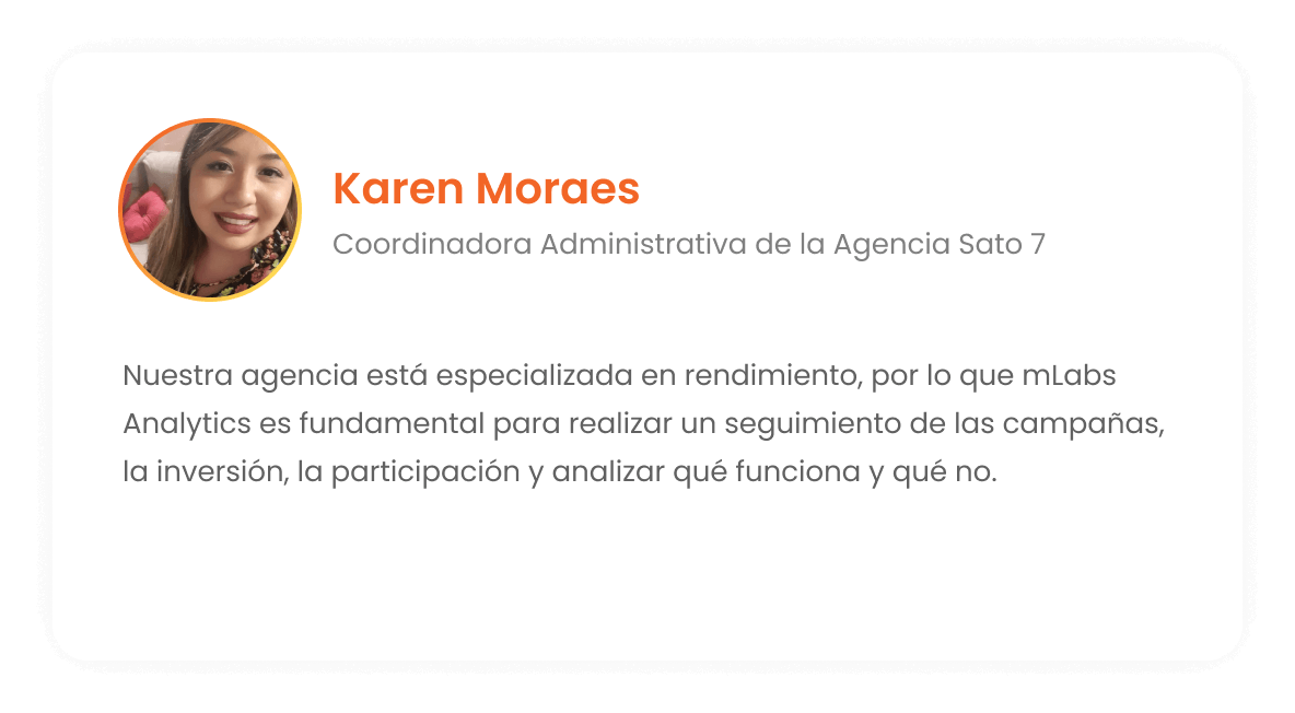Karen Moraes - Coordinadora Administrativa de la Agencia Sato 7: Nuestra agencia se especializa en el rendimiento. Por lo tanto, mLabs Analytics es esencial para que podamos realizar un seguimiento de las campañas, inversión, participación y lo que funciona o no.
