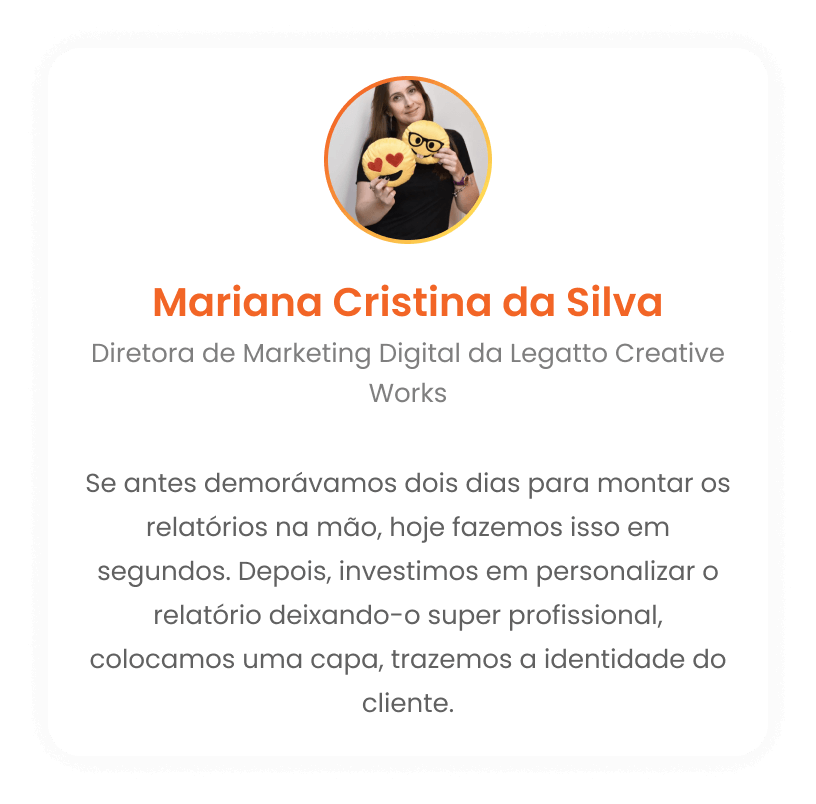 Mariana Cristina da Silva - Diretora de Marketing Digital da Legatto Creative Works: Se antes demorávamos dois dias para montar os relatórios na mão, hoje fazemos isso em segundos. Depois, investimos em personalizar o relatório deixando-o super profissional, colocamos uma capa, trazemos a identidade do cliente.