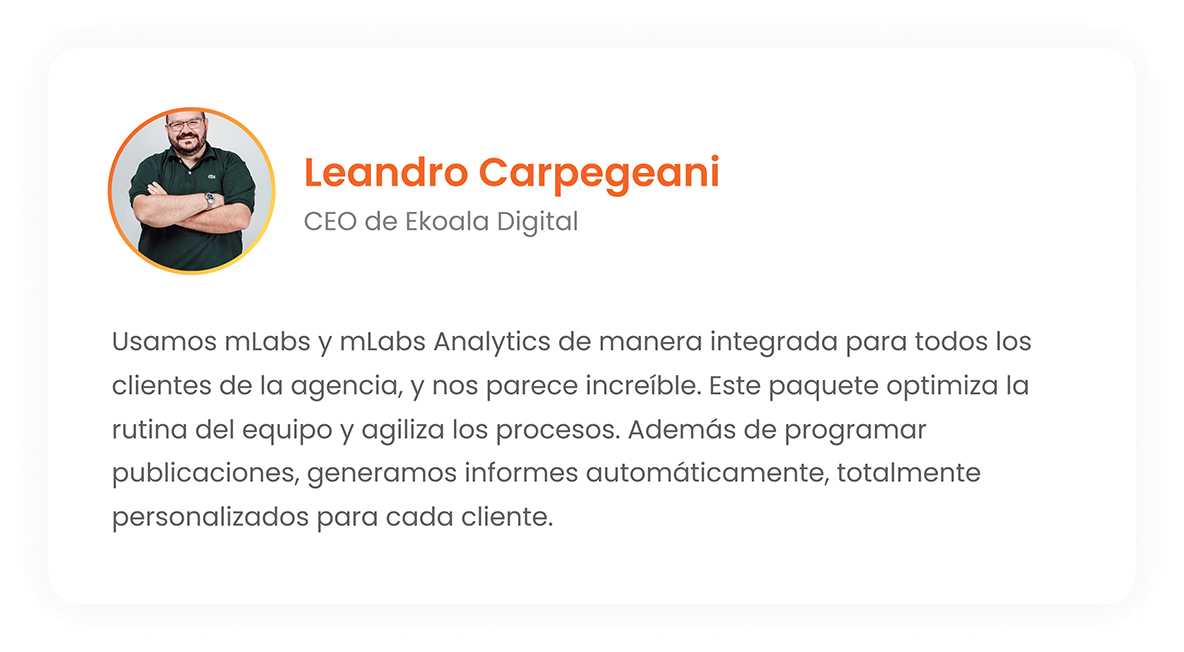 Leandro Carpegeani - CEO of Ekoala Digital: We use mLabs and mLabs Analytics in an integrated way, for all clients of the agency and we think it's amazing! This package optimizes the team's routine, making processes faster. In addition to post scheduling, we generate reports automatically, fully customized for each client.