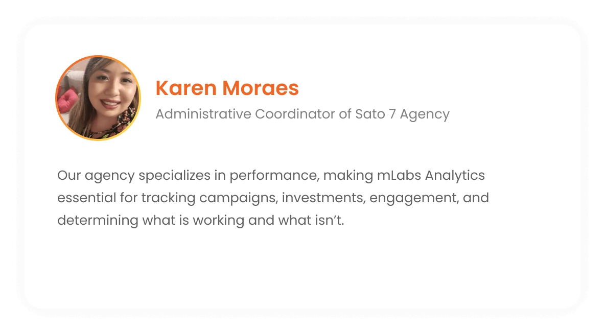 Karen Moraes - Administrative Coordinator of the Sato 7 Agency: Our agency specializes in performance. So, mLabs Analytics is essential for us to keep track of campaigns, investment, engagement and what is working or not working.