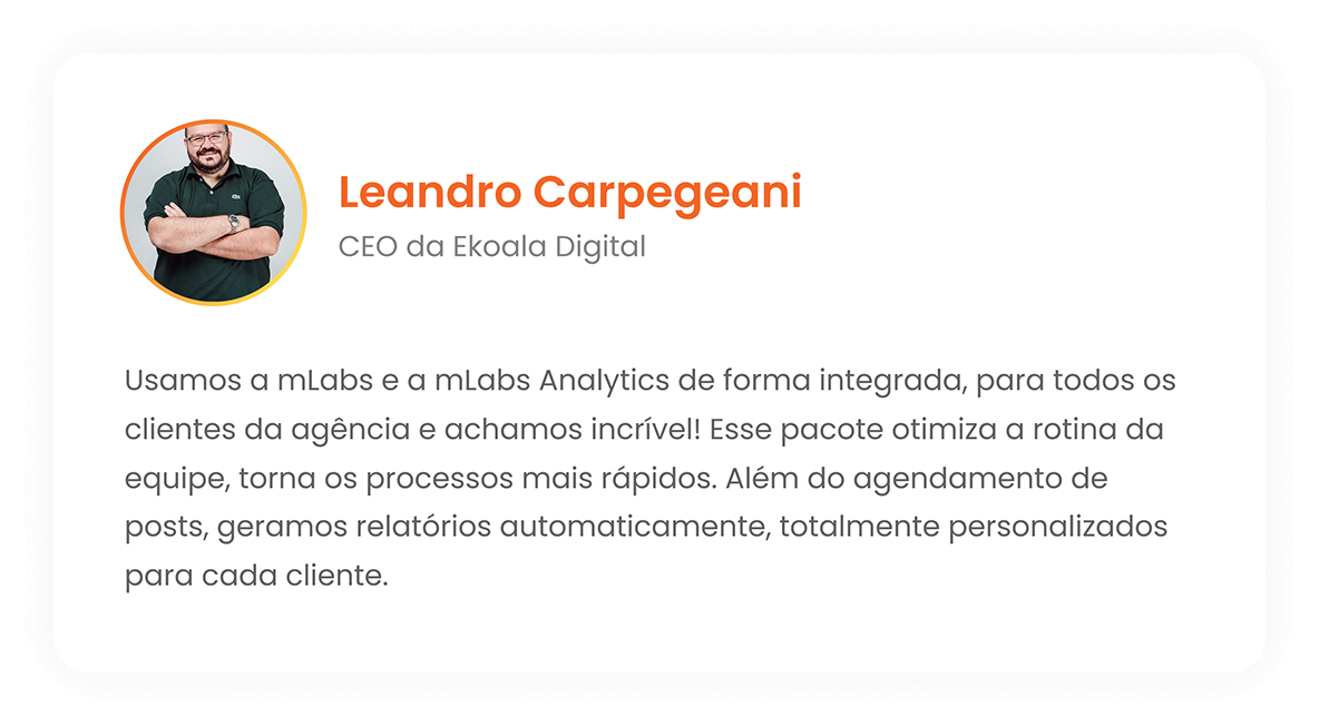 Leandro Carpegeani - CEO da Ekoala Digital - Usamos a mLabs e a mLabs Analutics de forma integrada, para todos os clientes da agência e achamos incrível! Esse pacote otimiza a rotina da equipe, torna os processos mais rápidos. Além do agendamento de posts, geramos relatórios automaticamente, totalmente personalizados para cada cliente.