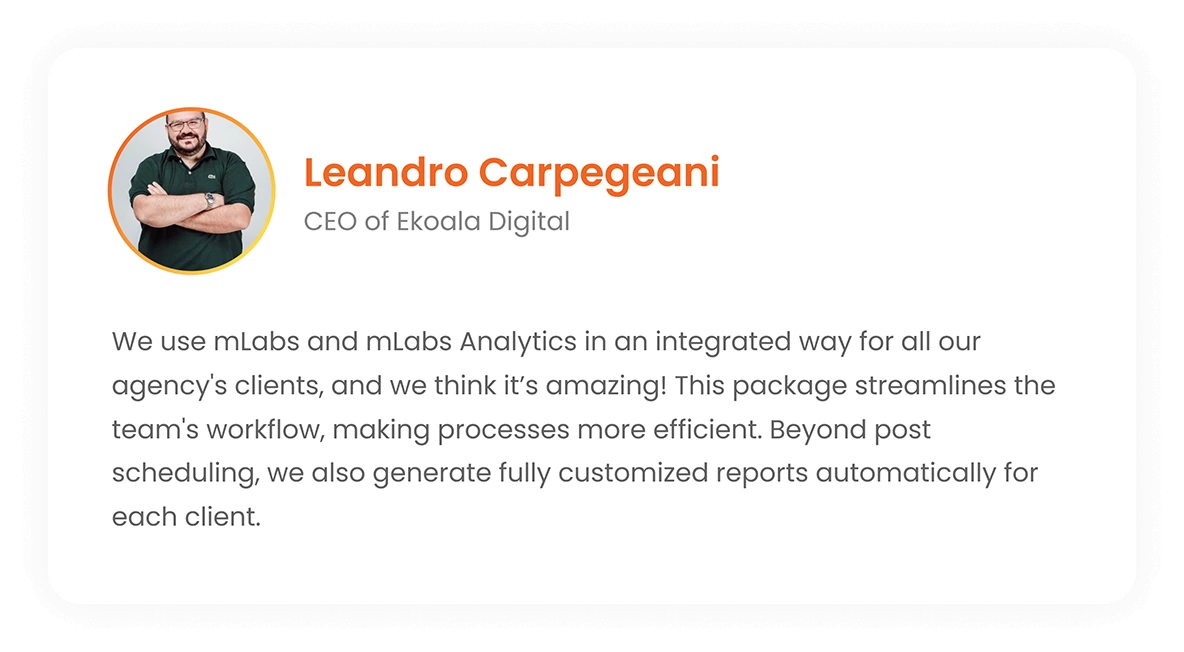 Leandro Carpegeani - CEO of Ekoala Digital: We use mLabs and mLabs Analytics in an integrated way, for all clients of the agency and we think it's amazing! This package optimizes the team's routine, making processes faster. In addition to post scheduling, we generate reports automatically, fully customized for each client.