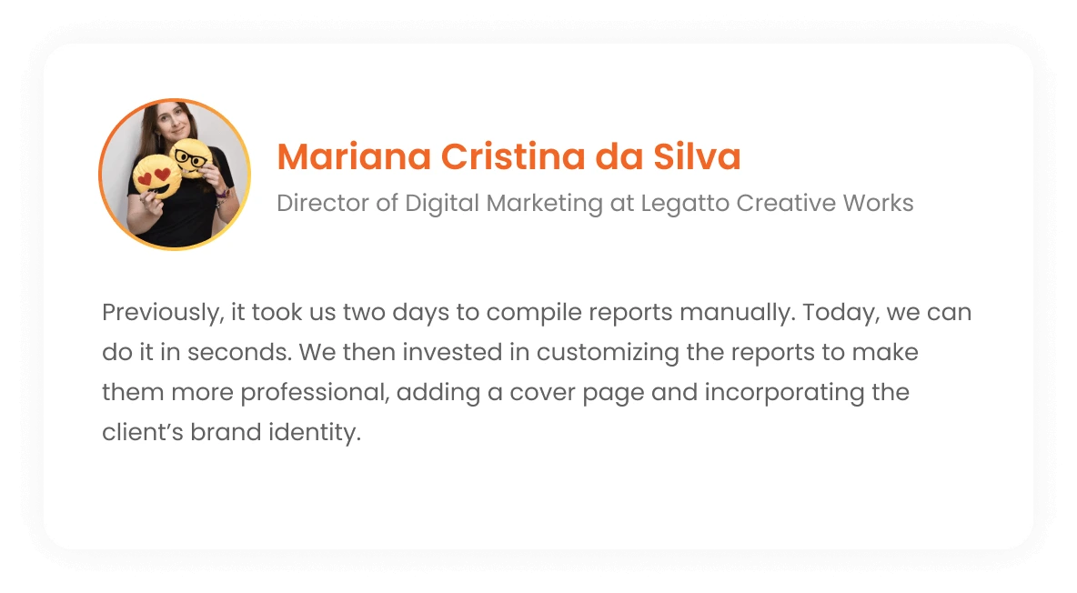 Mariana Cristina da Silva - Director of Digital Marketing at Legatto Creative Works: If before it took us two days to assemble the reports in hand, we can do it in seconds today. Then we invested in personalizing the report to make it super professional, we included a cover page and added a touch of the client's identity to it.