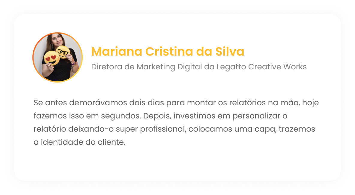 Mariana Cristina da Silva - Diretora de Marketing Digital da Legatto Creative Works - Se antes demorávamos dois dias para montar os relatórios na mão, hoje fazemos isso em segundos. Depois, investimos em personalizar o relatório deixando-o super profissional, colocamos uma capa, trazemos a identidade do cliente.